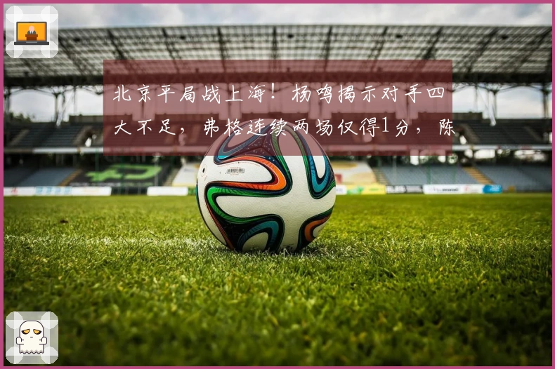 北京平局战上海！杨鸣揭示对手四大不足，弗格连续两场仅得1分，陈盈骏大放异彩轰26分