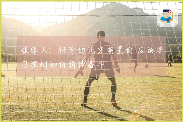 媒体人：轻浮的北京明星们 应该学习深圳如何拼搏奋斗